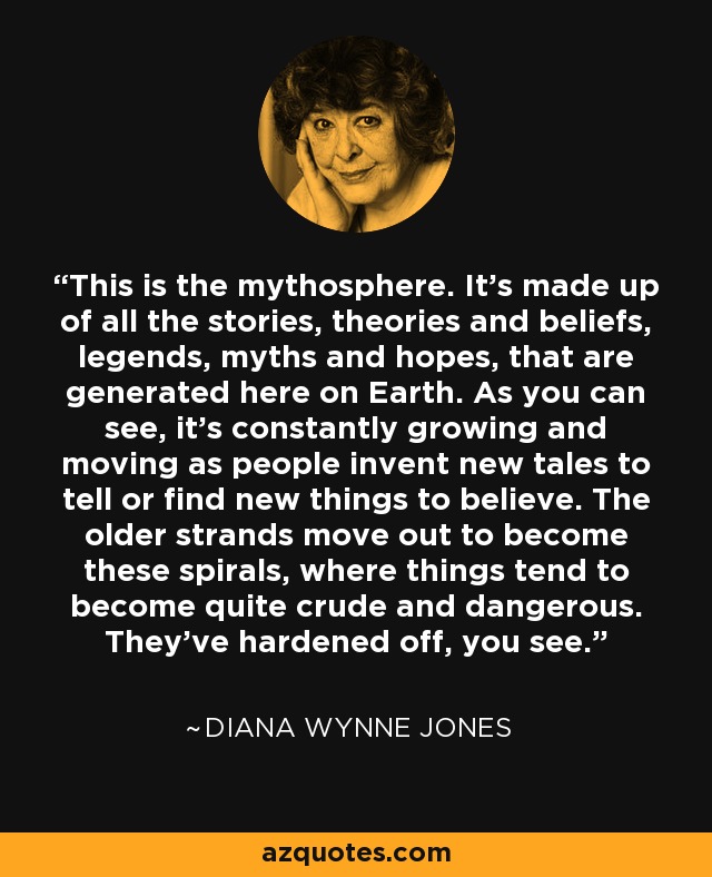 This is the mythosphere. It's made up of all the stories, theories and beliefs, legends, myths and hopes, that are generated here on Earth. As you can see, it's constantly growing and moving as people invent new tales to tell or find new things to believe. The older strands move out to become these spirals, where things tend to become quite crude and dangerous. They've hardened off, you see. - Diana Wynne Jones