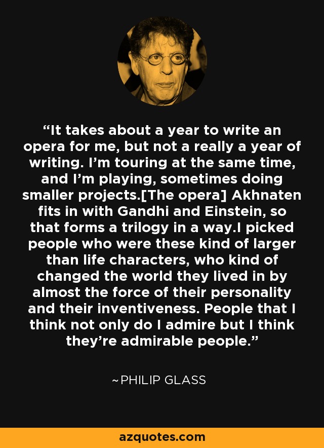 Me lleva un año escribir una ópera, pero en realidad no es un año de escritura. La ópera] Akhenatón encaja con Gandhi y Einstein, así que en cierto modo forman una trilogía. Elegí a personas que eran personajes de gran envergadura, que cambiaron el mundo en el que vivían casi por la fuerza de su personalidad y su inventiva. Gente a la que no sólo admiro, sino que creo que son personas admirables. - Philip Glass