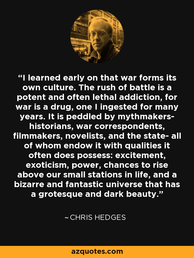 I learned early on that war forms its own culture. The rush of battle is a potent and often lethal addiction, for war is a drug, one I ingested for many years. It is peddled by mythmakers- historians, war correspondents, filmmakers, novelists, and the state- all of whom endow it with qualities it often does possess: excitement, exoticism, power, chances to rise above our small stations in life, and a bizarre and fantastic universe that has a grotesque and dark beauty. - Chris Hedges