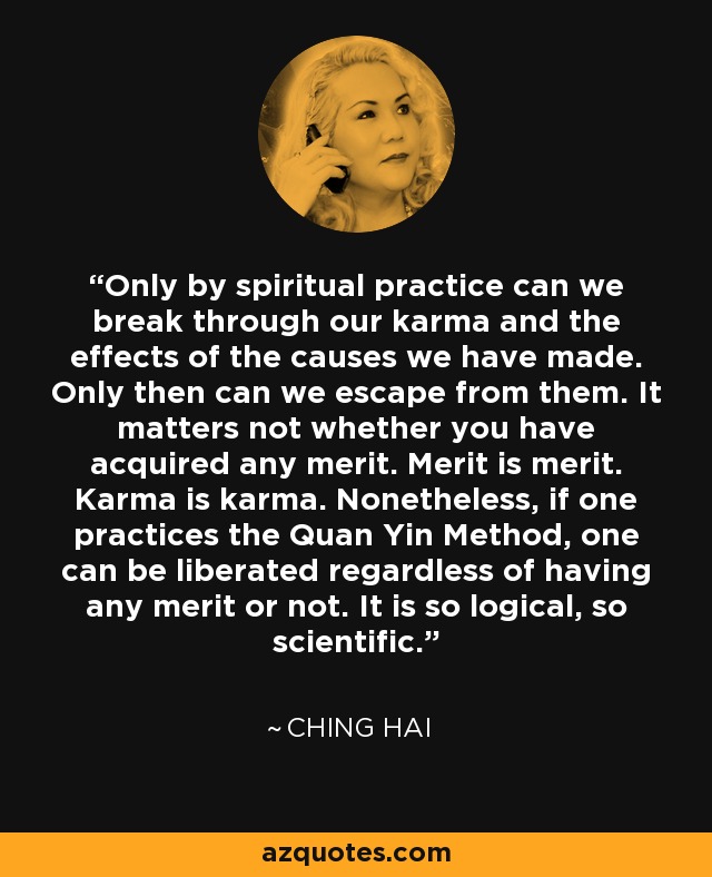 Only by spiritual practice can we break through our karma and the effects of the causes we have made. Only then can we escape from them. It matters not whether you have acquired any merit. Merit is merit. Karma is karma. Nonetheless, if one practices the Quan Yin Method, one can be liberated regardless of having any merit or not. It is so logical, so scientific. - Ching Hai