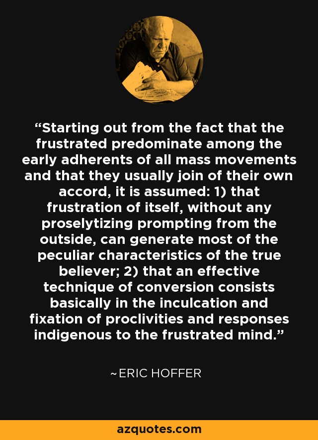 Starting out from the fact that the frustrated predominate among the early adherents of all mass movements and that they usually join of their own accord, it is assumed: 1) that frustration of itself, without any proselytizing prompting from the outside, can generate most of the peculiar characteristics of the true believer; 2) that an effective technique of conversion consists basically in the inculcation and fixation of proclivities and responses indigenous to the frustrated mind. - Eric Hoffer