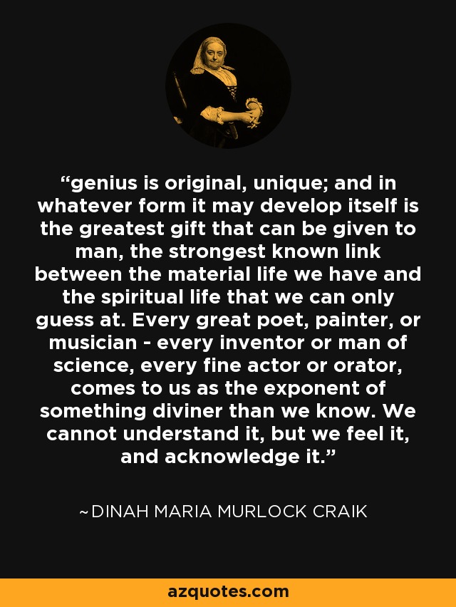 genius is original, unique; and in whatever form it may develop itself is the greatest gift that can be given to man, the strongest known link between the material life we have and the spiritual life that we can only guess at. Every great poet, painter, or musician - every inventor or man of science, every fine actor or orator, comes to us as the exponent of something diviner than we know. We cannot understand it, but we feel it, and acknowledge it. - Dinah Maria Murlock Craik