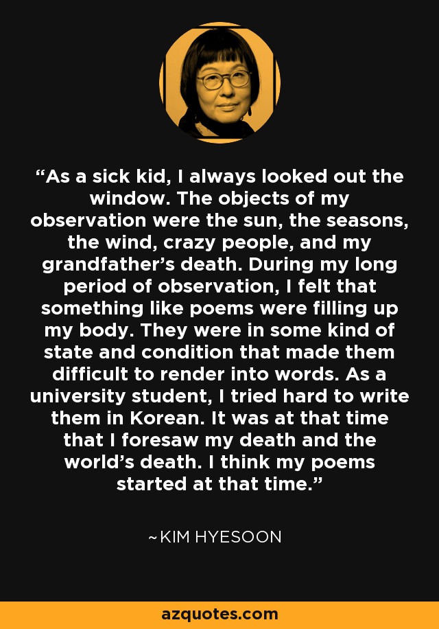 As a sick kid, I always looked out the window. The objects of my observation were the sun, the seasons, the wind, crazy people, and my grandfather's death. During my long period of observation, I felt that something like poems were filling up my body. They were in some kind of state and condition that made them difficult to render into words. As a university student, I tried hard to write them in Korean. It was at that time that I foresaw my death and the world's death. I think my poems started at that time. - Kim Hyesoon