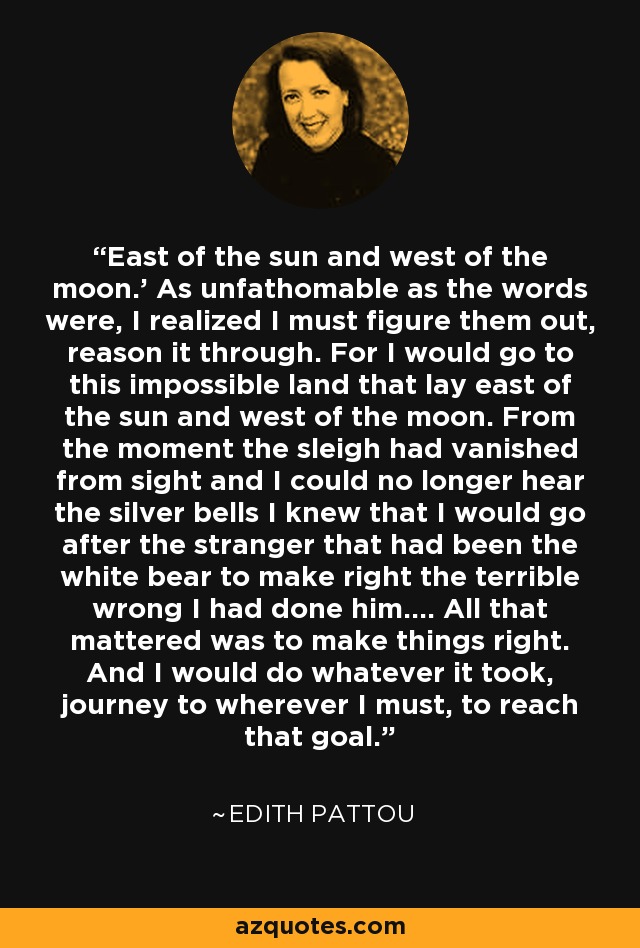 East of the sun and west of the moon.' As unfathomable as the words were, I realized I must figure them out, reason it through. For I would go to this impossible land that lay east of the sun and west of the moon. From the moment the sleigh had vanished from sight and I could no longer hear the silver bells I knew that I would go after the stranger that had been the white bear to make right the terrible wrong I had done him.... All that mattered was to make things right. And I would do whatever it took, journey to wherever I must, to reach that goal. - Edith Pattou