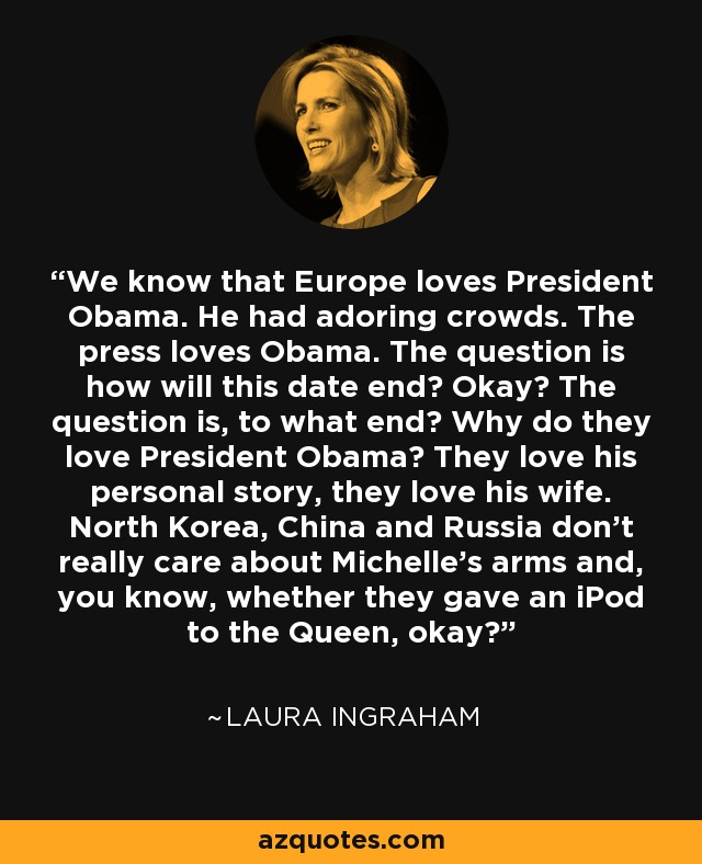 We know that Europe loves President Obama. He had adoring crowds. The press loves Obama. The question is how will this date end? Okay? The question is, to what end? Why do they love President Obama? They love his personal story, they love his wife. North Korea, China and Russia don't really care about Michelle's arms and, you know, whether they gave an iPod to the Queen, okay? - Laura Ingraham