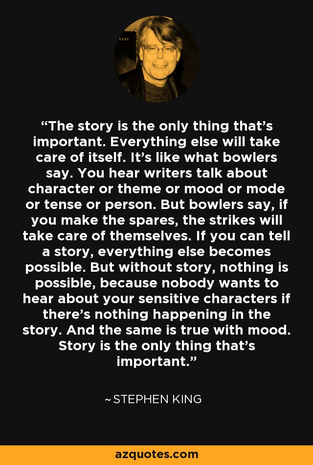 The story is the only thing that's important. Everything else will take care of itself. It's like what bowlers say. You hear writers talk about character or theme or mood or mode or tense or person. But bowlers say, if you make the spares, the strikes will take care of themselves. If you can tell a story, everything else becomes possible. But without story, nothing is possible, because nobody wants to hear about your sensitive characters if there's nothing happening in the story. And the same is true with mood. Story is the only thing that's important. - Stephen King