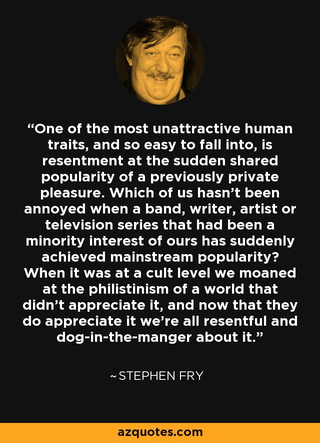 One of the most unattractive human traits, and so easy to fall into, is resentment at the sudden shared popularity of a previously private pleasure. Which of us hasn't been annoyed when a band, writer, artist or television series that had been a minority interest of ours has suddenly achieved mainstream popularity? When it was at a cult level we moaned at the philistinism of a world that didn't appreciate it, and now that they do appreciate it we're all resentful and dog-in-the-manger about it. - Stephen Fry