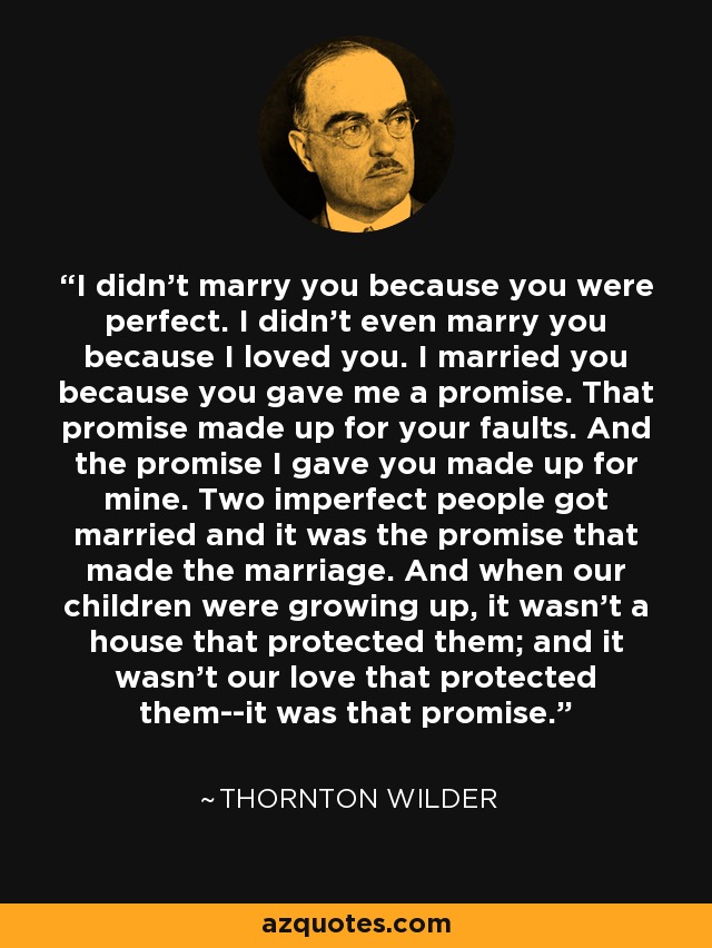 I didn't marry you because you were perfect. I didn't even marry you because I loved you. I married you because you gave me a promise. That promise made up for your faults. And the promise I gave you made up for mine. Two imperfect people got married and it was the promise that made the marriage. And when our children were growing up, it wasn't a house that protected them; and it wasn't our love that protected them--it was that promise. - Thornton Wilder