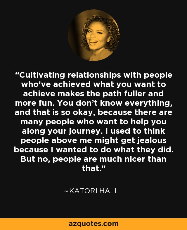 Cultivating relationships with people who've achieved what you want to achieve makes the path fuller and more fun. You don't know everything, and that is so okay, because there are many people who want to help you along your journey. I used to think people above me might get jealous because I wanted to do what they did. But no, people are much nicer than that. - Katori Hall