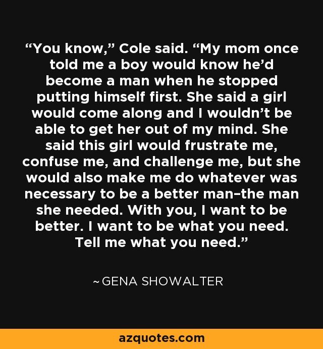 You know,” Cole said. “My mom once told me a boy would know he’d become a man when he stopped putting himself first. She said a girl would come along and I wouldn’t be able to get her out of my mind. She said this girl would frustrate me, confuse me, and challenge me, but she would also make me do whatever was necessary to be a better man–the man she needed. With you, I want to be better. I want to be what you need. Tell me what you need. - Gena Showalter