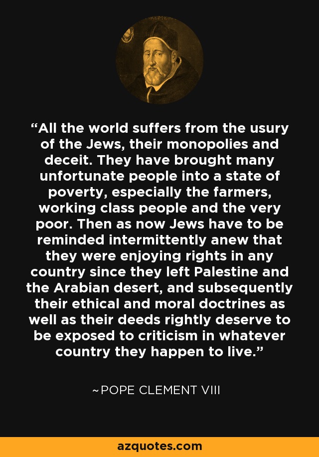 All the world suffers from the usury of the Jews, their monopolies and deceit. They have brought many unfortunate people into a state of poverty, especially the farmers, working class people and the very poor. Then as now Jews have to be reminded intermittently anew that they were enjoying rights in any country since they left Palestine and the Arabian desert, and subsequently their ethical and moral doctrines as well as their deeds rightly deserve to be exposed to criticism in whatever country they happen to live. - Pope Clement VIII