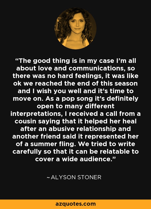 The good thing is in my case I'm all about love and communications, so there was no hard feelings, it was like ok we reached the end of this season and I wish you well and it's time to move on. As a pop song it's definitely open to many different interpretations, I received a call from a cousin saying that it helped her heal after an abusive relationship and another friend said it represented her of a summer fling. We tried to write carefully so that it can be relatable to cover a wide audience. - Alyson Stoner