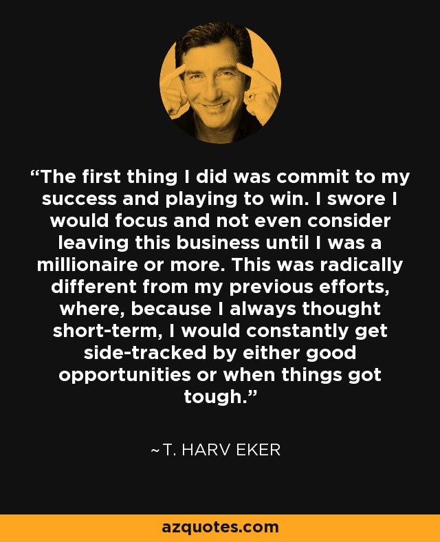 The first thing I did was commit to my success and playing to win. I swore I would focus and not even consider leaving this business until I was a millionaire or more. This was radically different from my previous efforts, where, because I always thought short-term, I would constantly get side-tracked by either good opportunities or when things got tough. - T. Harv Eker