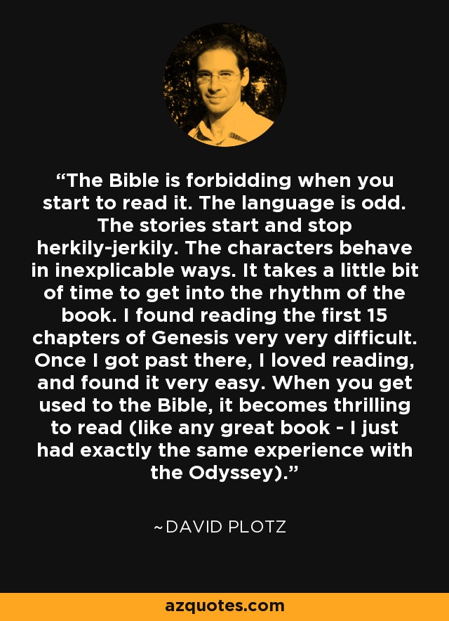 The Bible is forbidding when you start to read it. The language is odd. The stories start and stop herkily-jerkily. The characters behave in inexplicable ways. It takes a little bit of time to get into the rhythm of the book. I found reading the first 15 chapters of Genesis very very difficult. Once I got past there, I loved reading, and found it very easy. When you get used to the Bible, it becomes thrilling to read (like any great book - I just had exactly the same experience with the Odyssey). - David Plotz