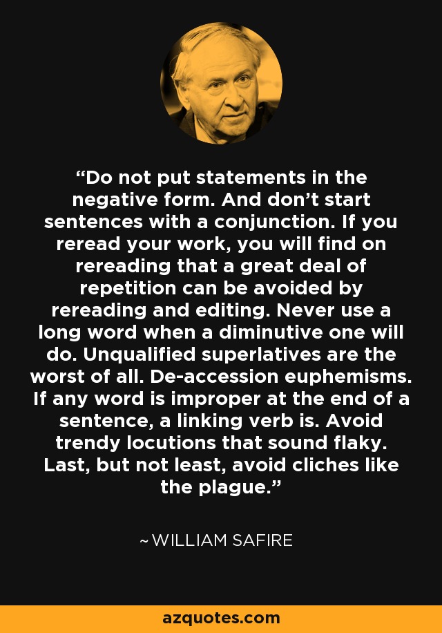 Do not put statements in the negative form. And don't start sentences with a conjunction. If you reread your work, you will find on rereading that a great deal of repetition can be avoided by rereading and editing. Never use a long word when a diminutive one will do. Unqualified superlatives are the worst of all. De-accession euphemisms. If any word is improper at the end of a sentence, a linking verb is. Avoid trendy locutions that sound flaky. Last, but not least, avoid cliches like the plague. - William Safire