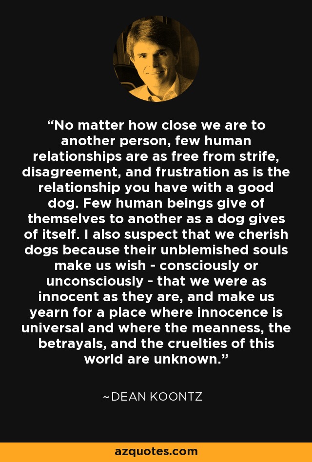 No matter how close we are to another person, few human relationships are as free from strife, disagreement, and frustration as is the relationship you have with a good dog. Few human beings give of themselves to another as a dog gives of itself. I also suspect that we cherish dogs because their unblemished souls make us wish - consciously or unconsciously - that we were as innocent as they are, and make us yearn for a place where innocence is universal and where the meanness, the betrayals, and the cruelties of this world are unknown. - Dean Koontz