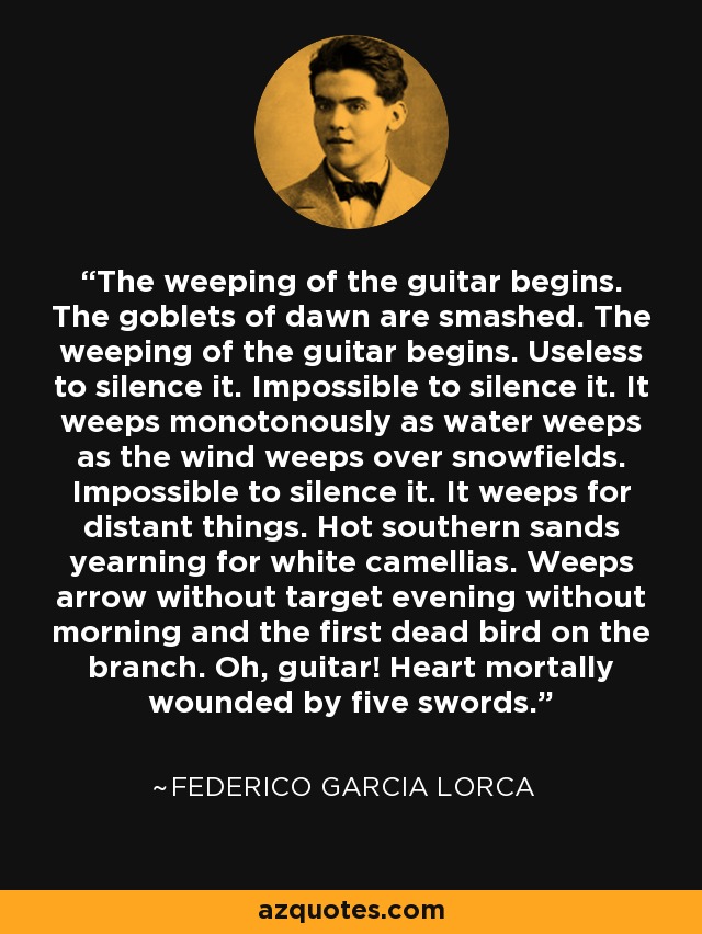 The weeping of the guitar begins. The goblets of dawn are smashed. The weeping of the guitar begins. Useless to silence it. Impossible to silence it. It weeps monotonously as water weeps as the wind weeps over snowfields. Impossible to silence it. It weeps for distant things. Hot southern sands yearning for white camellias. Weeps arrow without target evening without morning and the first dead bird on the branch. Oh, guitar! Heart mortally wounded by five swords. - Federico Garcia Lorca