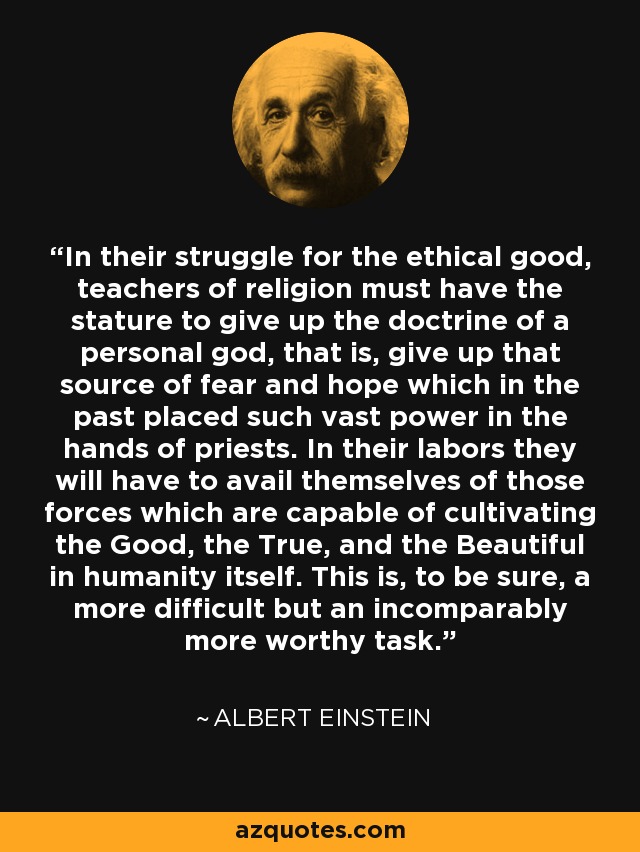 In their struggle for the ethical good, teachers of religion must have the stature to give up the doctrine of a personal god, that is, give up that source of fear and hope which in the past placed such vast power in the hands of priests. In their labors they will have to avail themselves of those forces which are capable of cultivating the Good, the True, and the Beautiful in humanity itself. This is, to be sure, a more difficult but an incomparably more worthy task. - Albert Einstein