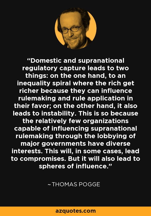 Domestic and supranational regulatory capture leads to two things: on the one hand, to an inequality spiral where the rich get richer because they can influence rulemaking and rule application in their favor; on the other hand, it also leads to instability. This is so because the relatively few organizations capable of influencing supranational rulemaking through the lobbying of major governments have diverse interests. This will, in some cases, lead to compromises. But it will also lead to spheres of influence. - Thomas Pogge