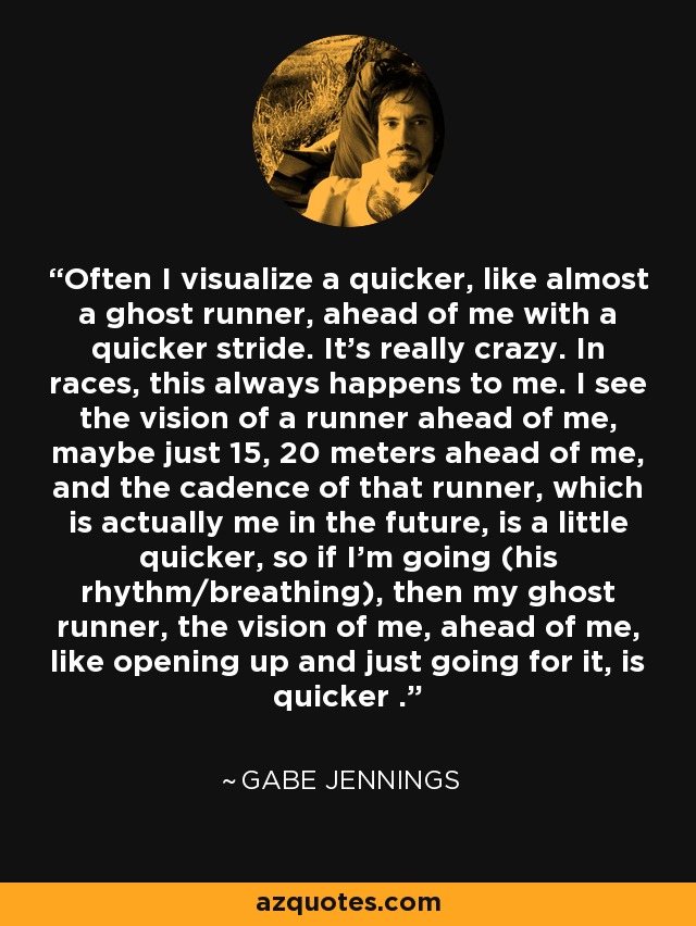 Often I visualize a quicker, like almost a ghost runner, ahead of me with a quicker stride. It's really crazy. In races, this always happens to me. I see the vision of a runner ahead of me, maybe just 15, 20 meters ahead of me, and the cadence of that runner, which is actually me in the future, is a little quicker, so if I'm going (his rhythm/breathing), then my ghost runner, the vision of me, ahead of me, like opening up and just going for it, is quicker . - Gabe Jennings