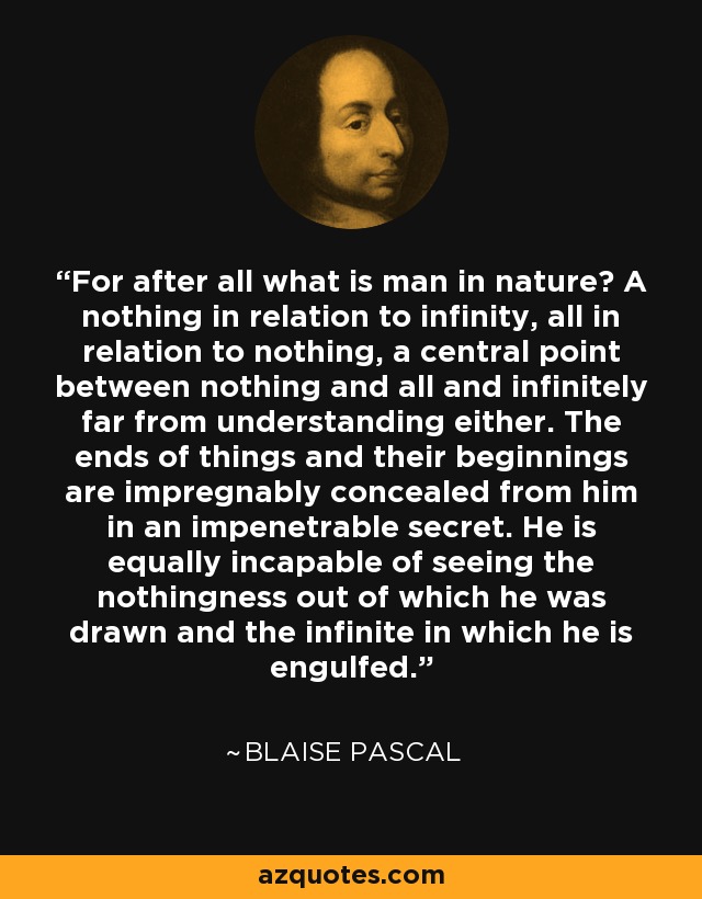 For after all what is man in nature? A nothing in relation to infinity, all in relation to nothing, a central point between nothing and all and infinitely far from understanding either. The ends of things and their beginnings are impregnably concealed from him in an impenetrable secret. He is equally incapable of seeing the nothingness out of which he was drawn and the infinite in which he is engulfed. - Blaise Pascal