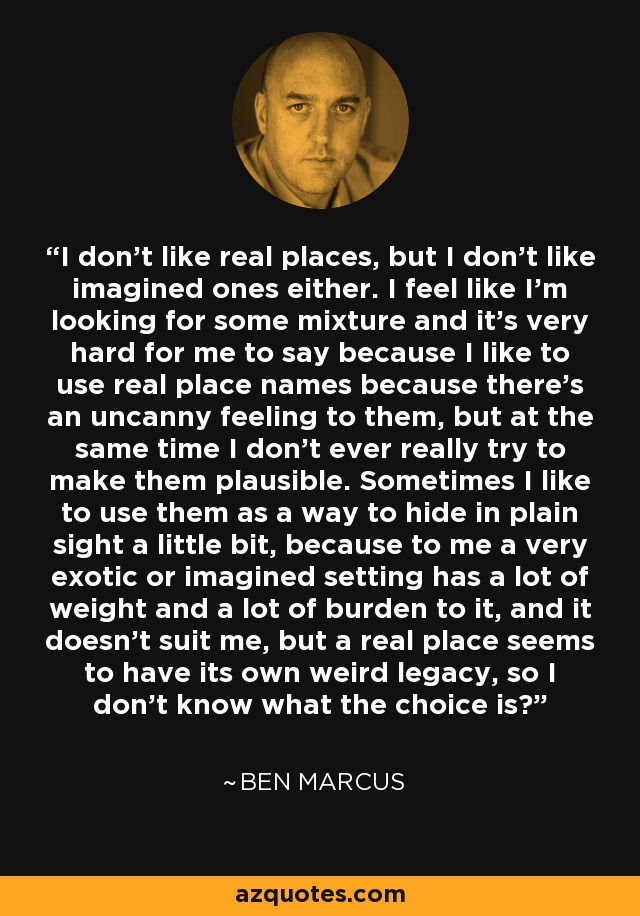 I don't like real places, but I don't like imagined ones either. I feel like I'm looking for some mixture and it's very hard for me to say because I like to use real place names because there's an uncanny feeling to them, but at the same time I don't ever really try to make them plausible. Sometimes I like to use them as a way to hide in plain sight a little bit, because to me a very exotic or imagined setting has a lot of weight and a lot of burden to it, and it doesn't suit me, but a real place seems to have its own weird legacy, so I don't know what the choice is? - Ben Marcus