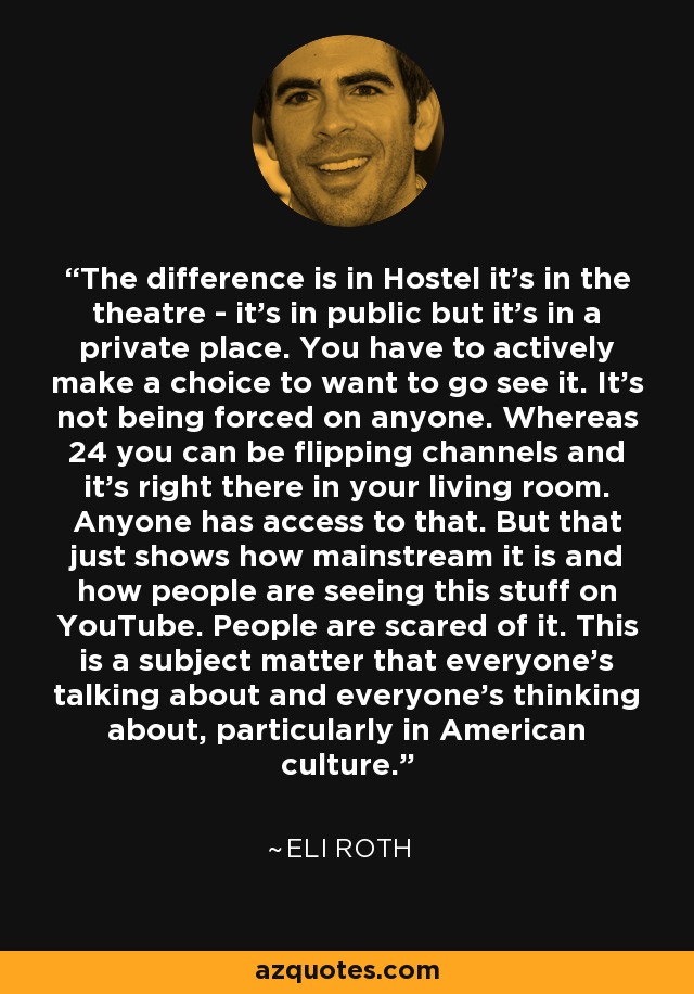 The difference is in Hostel it's in the theatre - it's in public but it's in a private place. You have to actively make a choice to want to go see it. It's not being forced on anyone. Whereas 24 you can be flipping channels and it's right there in your living room. Anyone has access to that. But that just shows how mainstream it is and how people are seeing this stuff on YouTube. People are scared of it. This is a subject matter that everyone's talking about and everyone's thinking about, particularly in American culture. - Eli Roth