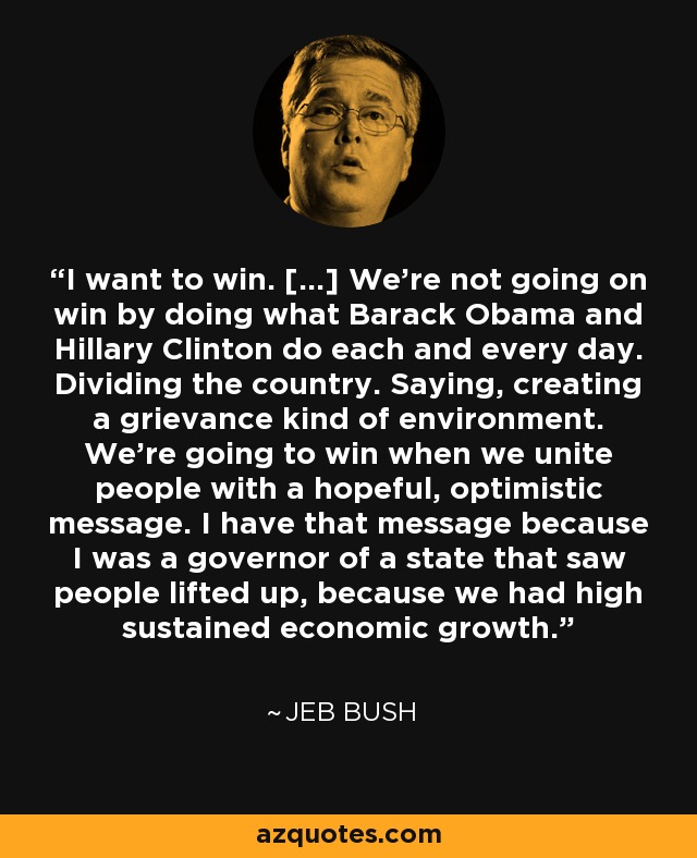 I want to win. [...] We're not going on win by doing what Barack Obama and Hillary Clinton do each and every day. Dividing the country. Saying, creating a grievance kind of environment. We're going to win when we unite people with a hopeful, optimistic message. I have that message because I was a governor of a state that saw people lifted up, because we had high sustained economic growth. - Jeb Bush