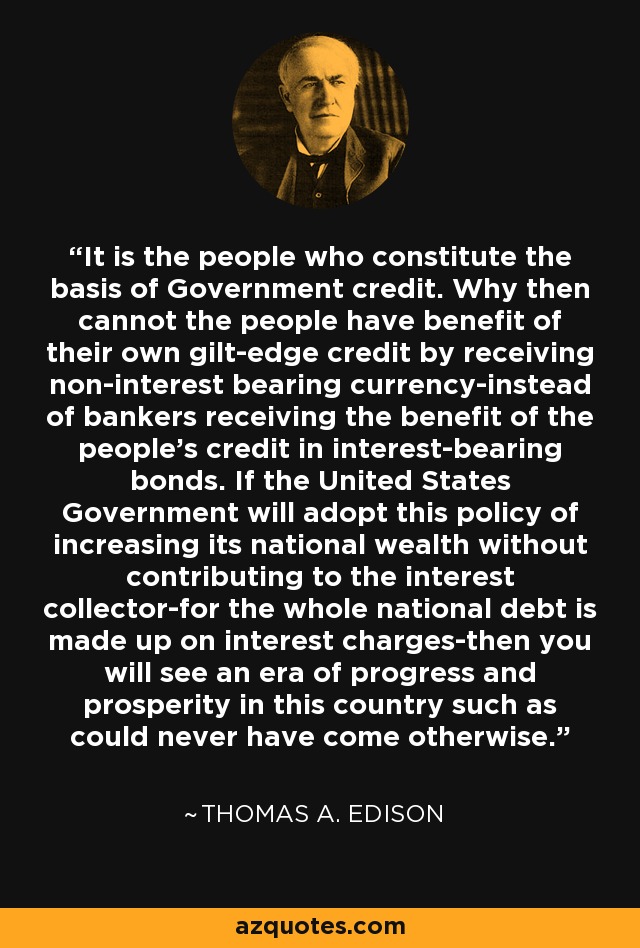 It is the people who constitute the basis of Government credit. Why then cannot the people have benefit of their own gilt-edge credit by receiving non-interest bearing currency-instead of bankers receiving the benefit of the people's credit in interest-bearing bonds. If the United States Government will adopt this policy of increasing its national wealth without contributing to the interest collector-for the whole national debt is made up on interest charges-then you will see an era of progress and prosperity in this country such as could never have come otherwise. - Thomas A. Edison