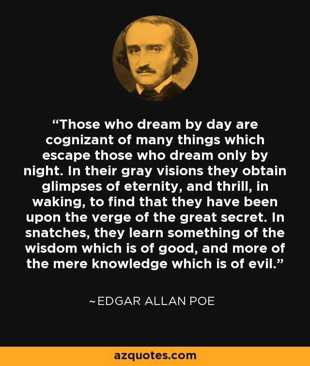 Those who dream by day are cognizant of many things which escape those who dream only by night. In their gray visions they obtain glimpses of eternity, and thrill, in waking, to find that they have been upon the verge of the great secret. In snatches, they learn something of the wisdom which is of good, and more of the mere knowledge which is of evil. - Edgar Allan Poe