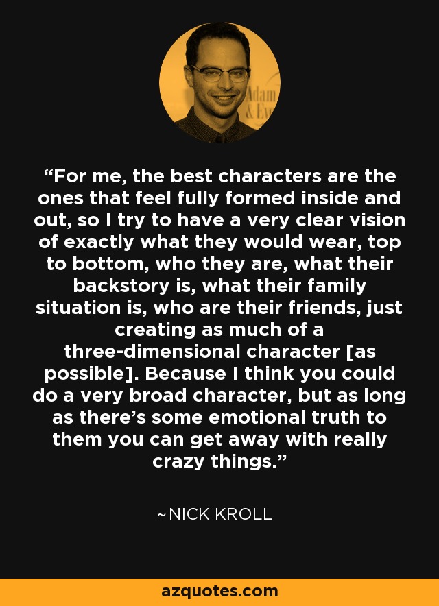 For me, the best characters are the ones that feel fully formed inside and out, so I try to have a very clear vision of exactly what they would wear, top to bottom, who they are, what their backstory is, what their family situation is, who are their friends, just creating as much of a three-dimensional character [as possible]. Because I think you could do a very broad character, but as long as there's some emotional truth to them you can get away with really crazy things. - Nick Kroll