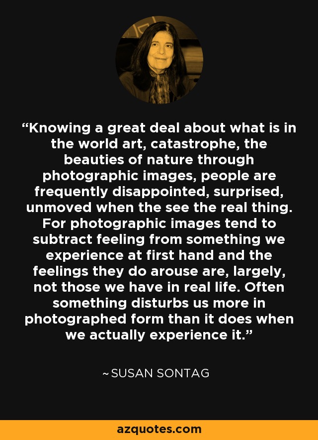 Knowing a great deal about what is in the world art, catastrophe, the beauties of nature through photographic images, people are frequently disappointed, surprised, unmoved when the see the real thing. For photographic images tend to subtract feeling from something we experience at first hand and the feelings they do arouse are, largely, not those we have in real life. Often something disturbs us more in photographed form than it does when we actually experience it. - Susan Sontag