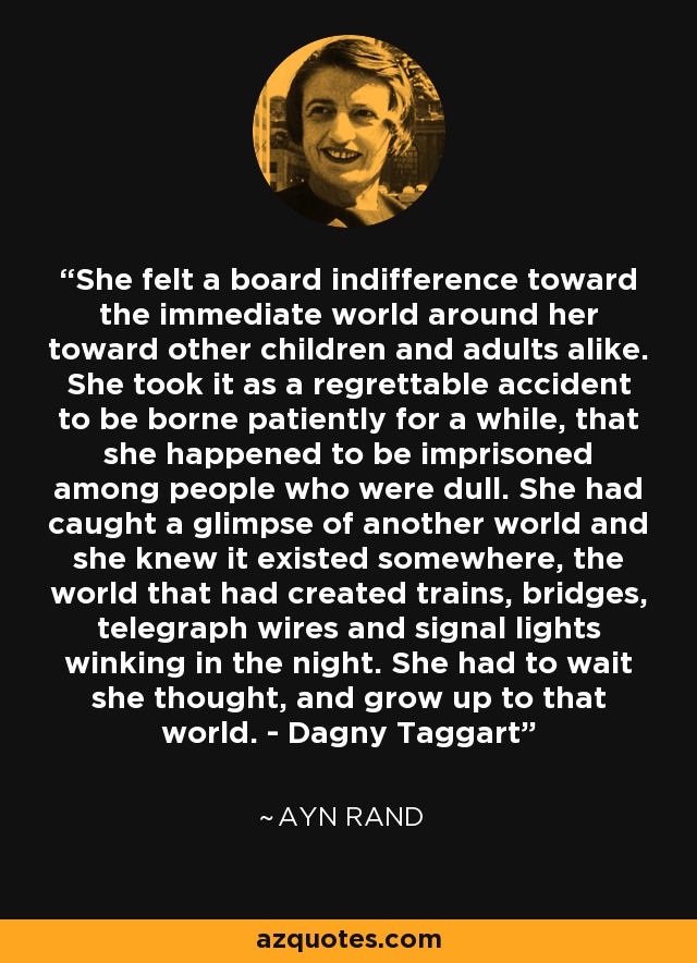 She felt a board indifference toward the immediate world around her toward other children and adults alike. She took it as a regrettable accident to be borne patiently for a while, that she happened to be imprisoned among people who were dull. She had caught a glimpse of another world and she knew it existed somewhere, the world that had created trains, bridges, telegraph wires and signal lights winking in the night. She had to wait she thought, and grow up to that world. - Dagny Taggart - Ayn Rand