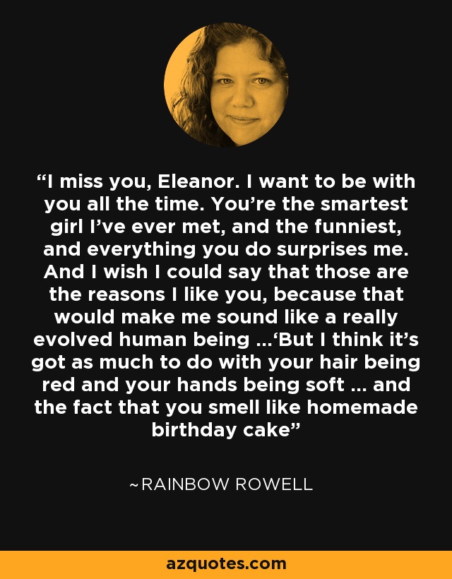 Te echo de menos, Eleanor. Quiero estar contigo todo el tiempo. Eres la chica más inteligente que he conocido, y la más divertida, y todo lo que haces me sorprende. Y ojalá pudiera decir que esas son las razones por las que me gustas, porque eso me haría parecer un ser humano realmente evolucionado...'Pero creo que tiene tanto que ver con que tu pelo sea rojo y tus manos suaves... y con el hecho de que hueles a tarta de cumpleaños casera - Rainbow Rowell