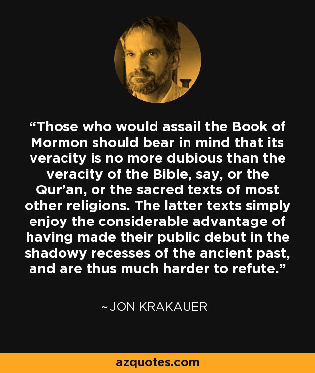 Those who would assail the Book of Mormon should bear in mind that its veracity is no more dubious than the veracity of the Bible, say, or the Qur'an, or the sacred texts of most other religions. The latter texts simply enjoy the considerable advantage of having made their public debut in the shadowy recesses of the ancient past, and are thus much harder to refute. - Jon Krakauer