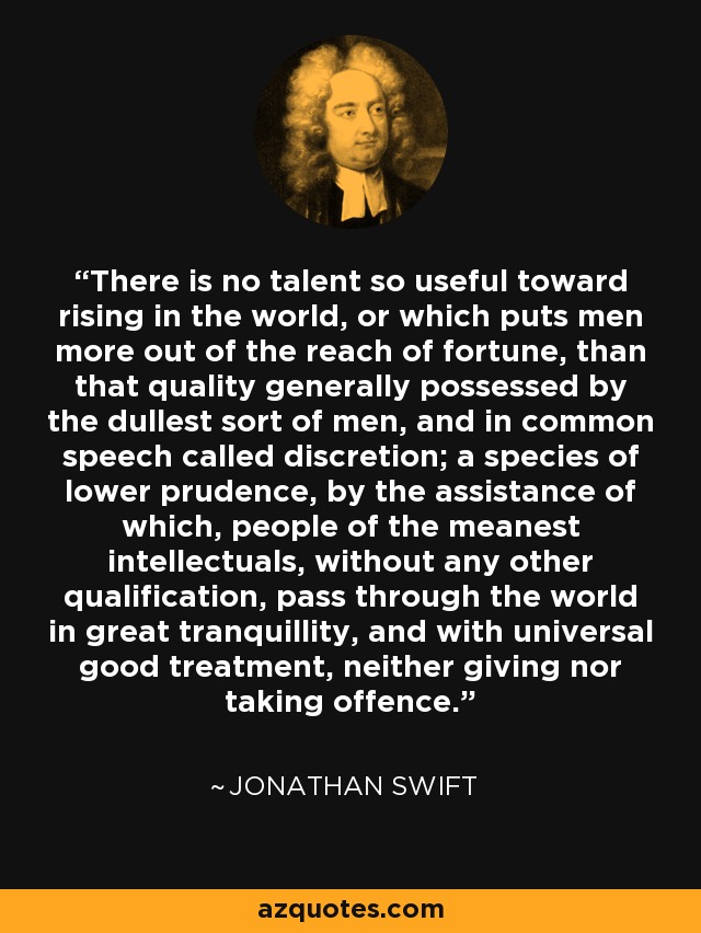 There is no talent so useful toward rising in the world, or which puts men more out of the reach of fortune, than that quality generally possessed by the dullest sort of men, and in common speech called discretion; a species of lower prudence, by the assistance of which, people of the meanest intellectuals, without any other qualification, pass through the world in great tranquillity, and with universal good treatment, neither giving nor taking offence. - Jonathan Swift