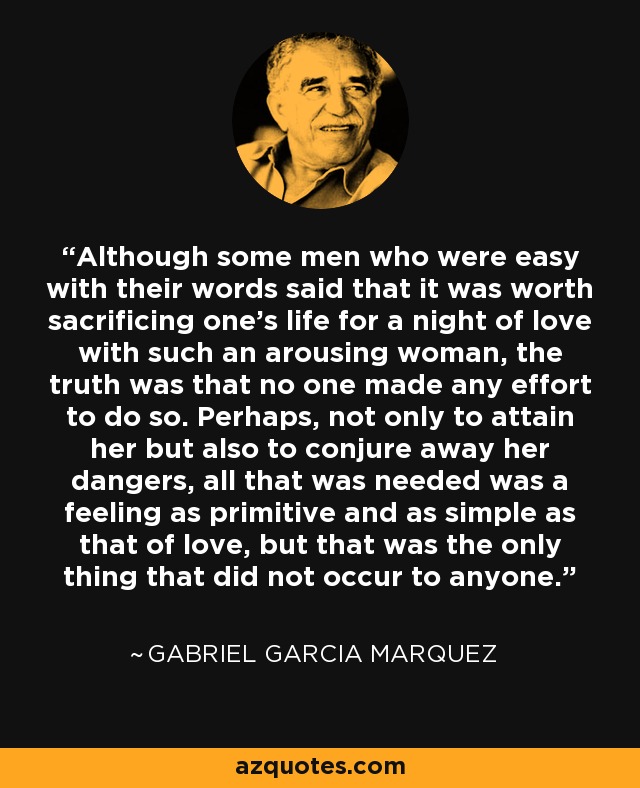 Although some men who were easy with their words said that it was worth sacrificing one’s life for a night of love with such an arousing woman, the truth was that no one made any effort to do so. Perhaps, not only to attain her but also to conjure away her dangers, all that was needed was a feeling as primitive and as simple as that of love, but that was the only thing that did not occur to anyone. - Gabriel Garcia Marquez