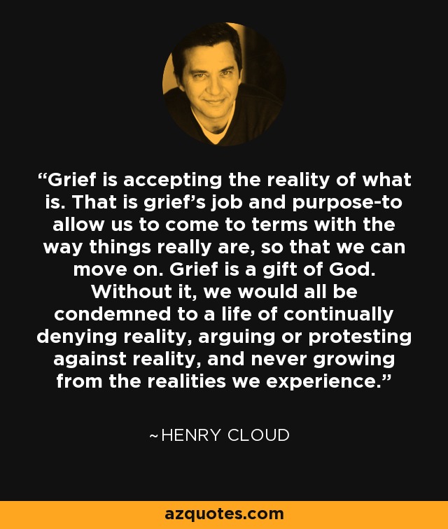 Grief is accepting the reality of what is. That is grief's job and purpose-to allow us to come to terms with the way things really are, so that we can move on. Grief is a gift of God. Without it, we would all be condemned to a life of continually denying reality, arguing or protesting against reality, and never growing from the realities we experience. - Henry Cloud