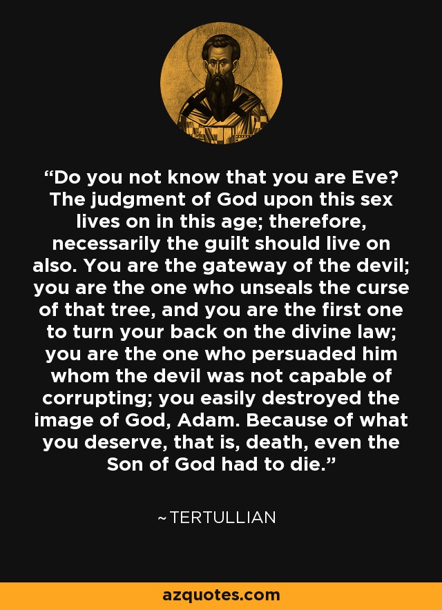 Do you not know that you are Eve? The judgment of God upon this sex lives on in this age; therefore, necessarily the guilt should live on also. You are the gateway of the devil; you are the one who unseals the curse of that tree, and you are the first one to turn your back on the divine law; you are the one who persuaded him whom the devil was not capable of corrupting; you easily destroyed the image of God, Adam. Because of what you deserve, that is, death, even the Son of God had to die. - Tertullian