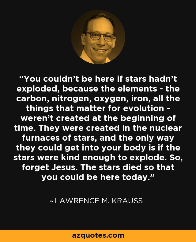 You couldn't be here if stars hadn't exploded, because the elements - the carbon, nitrogen, oxygen, iron, all the things that matter for evolution - weren't created at the beginning of time. They were created in the nuclear furnaces of stars, and the only way they could get into your body is if the stars were kind enough to explode. So, forget Jesus. The stars died so that you could be here today. - Lawrence M. Krauss