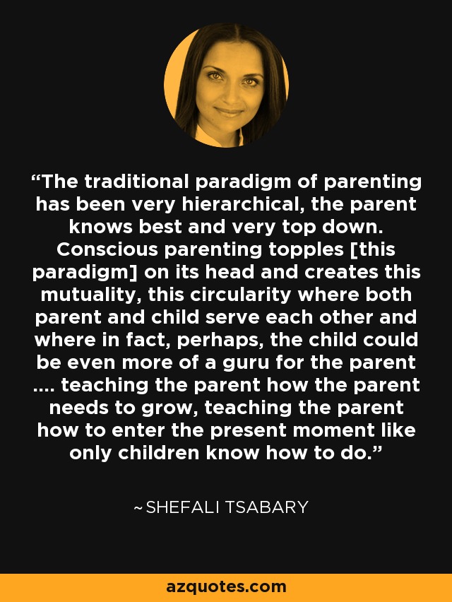 El paradigma tradicional de la crianza ha sido muy jerárquico, el padre sabe más y muy vertical. La crianza consciente derriba [este paradigma] y crea esta reciprocidad, esta circularidad en la que padre e hijo se sirven mutuamente y en la que, de hecho, quizá el hijo podría ser incluso más que un gurú para el padre .... enseñándole cómo necesita crecer, enseñándole a entrar en el momento presente como sólo los niños saben hacer. - Shefali Tsabary