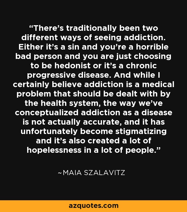 There's traditionally been two different ways of seeing addiction. Either it's a sin and you're a horrible bad person and you are just choosing to be hedonist or it's a chronic progressive disease. And while I certainly believe addiction is a medical problem that should be dealt with by the health system, the way we've conceptualized addiction as a disease is not actually accurate, and it has unfortunately become stigmatizing and it's also created a lot of hopelessness in a lot of people. - Maia Szalavitz