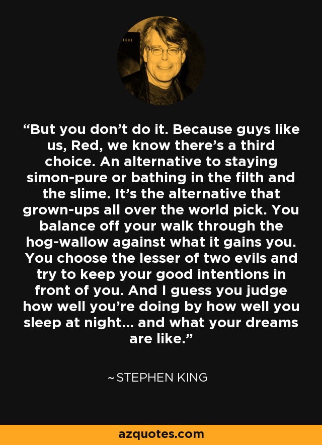 But you don't do it. Because guys like us, Red, we know there's a third choice. An alternative to staying simon-pure or bathing in the filth and the slime. It's the alternative that grown-ups all over the world pick. You balance off your walk through the hog-wallow against what it gains you. You choose the lesser of two evils and try to keep your good intentions in front of you. And I guess you judge how well you're doing by how well you sleep at night... and what your dreams are like. - Stephen King