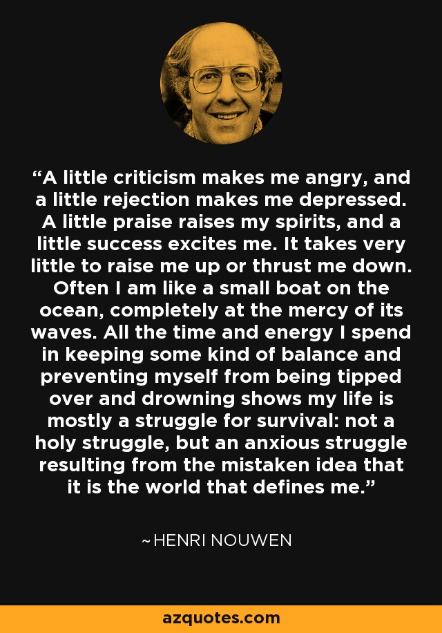 A little criticism makes me angry, and a little rejection makes me depressed. A little praise raises my spirits, and a little success excites me. It takes very little to raise me up or thrust me down. Often I am like a small boat on the ocean, completely at the mercy of its waves. All the time and energy I spend in keeping some kind of balance and preventing myself from being tipped over and drowning shows my life is mostly a struggle for survival: not a holy struggle, but an anxious struggle resulting from the mistaken idea that it is the world that defines me. - Henri Nouwen