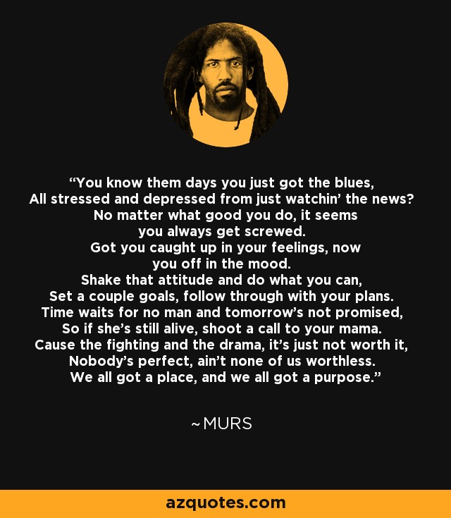 You know them days you just got the blues, All stressed and depressed from just watchin' the news? No matter what good you do, it seems you always get screwed. Got you caught up in your feelings, now you off in the mood. Shake that attitude and do what you can, Set a couple goals, follow through with your plans. Time waits for no man and tomorrow's not promised, So if she's still alive, shoot a call to your mama. Cause the fighting and the drama, it's just not worth it, Nobody's perfect, ain't none of us worthless. We all got a place, and we all got a purpose. - MURS
