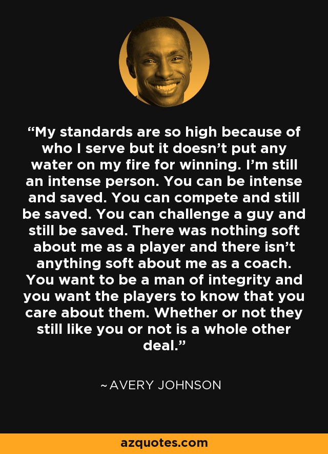 My standards are so high because of who I serve but it doesn't put any water on my fire for winning. I'm still an intense person. You can be intense and saved. You can compete and still be saved. You can challenge a guy and still be saved. There was nothing soft about me as a player and there isn't anything soft about me as a coach. You want to be a man of integrity and you want the players to know that you care about them. Whether or not they still like you or not is a whole other deal. - Avery Johnson