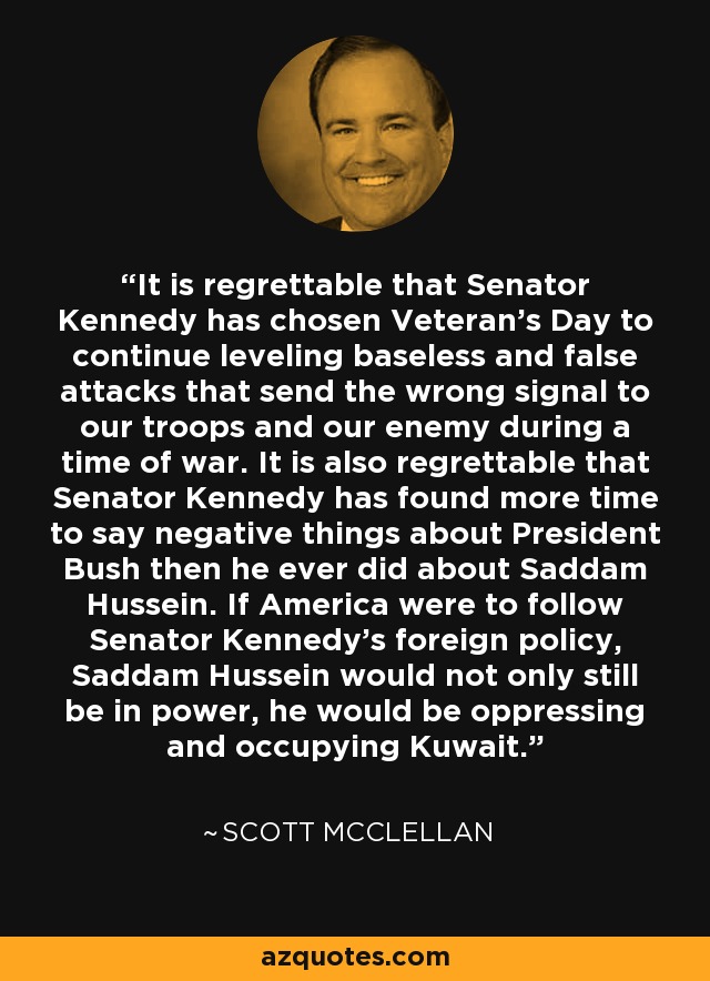 It is regrettable that Senator Kennedy has chosen Veteran's Day to continue leveling baseless and false attacks that send the wrong signal to our troops and our enemy during a time of war. It is also regrettable that Senator Kennedy has found more time to say negative things about President Bush then he ever did about Saddam Hussein. If America were to follow Senator Kennedy's foreign policy, Saddam Hussein would not only still be in power, he would be oppressing and occupying Kuwait. - Scott McClellan