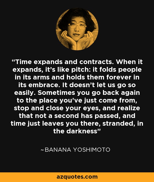 Time expands and contracts. When it expands, it’s like pitch: it folds people in its arms and holds them forever in its embrace. It doesn’t let us go so easily. Sometimes you go back again to the place you’ve just come from, stop and close your eyes, and realize that not a second has passed, and time just leaves you there, stranded, in the darkness - Banana Yoshimoto