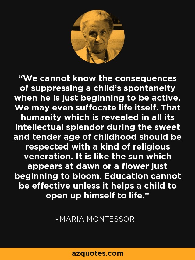 We cannot know the consequences of suppressing a child's spontaneity when he is just beginning to be active. We may even suffocate life itself. That humanity which is revealed in all its intellectual splendor during the sweet and tender age of childhood should be respected with a kind of religious veneration. It is like the sun which appears at dawn or a flower just beginning to bloom. Education cannot be effective unless it helps a child to open up himself to life. - Maria Montessori