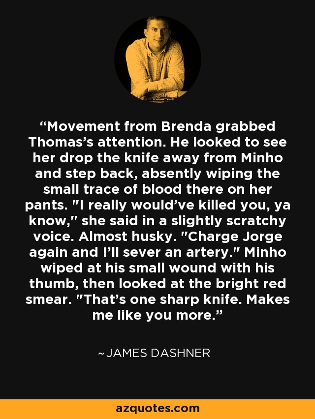 Movement from Brenda grabbed Thomas's attention. He looked to see her drop the knife away from Minho and step back, absently wiping the small trace of blood there on her pants. 